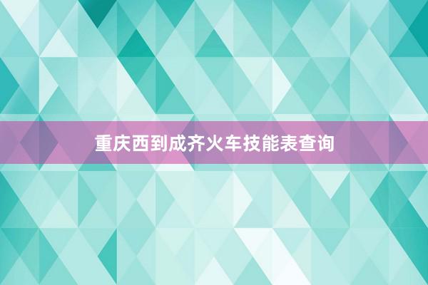 重庆西到成齐火车技能表查询